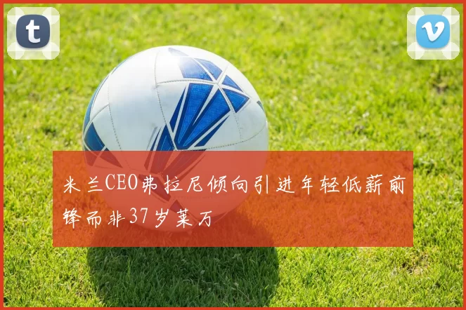 米兰CEO弗拉尼倾向引进年轻低薪前锋而非37岁莱万