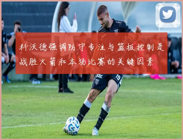 科沃德强调防守专注与篮板控制是战胜火箭和本场比赛的关键因素