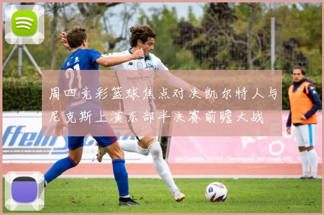 周四竞彩篮球焦点对决凯尔特人与尼克斯上演东部半决赛前瞻大战