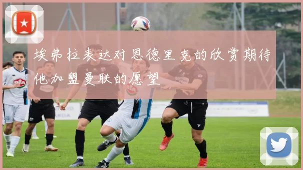 埃弗拉表达对恩德里克的欣赏期待他加盟曼联的愿望