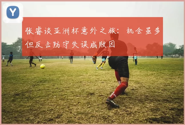 张睿谈亚洲杯意外之旅：机会虽多但反击防守失误成败因