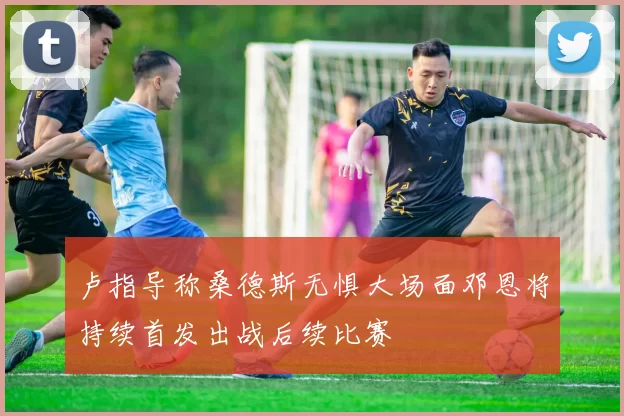 卢指导称桑德斯无惧大场面邓恩将持续首发出战后续比赛
