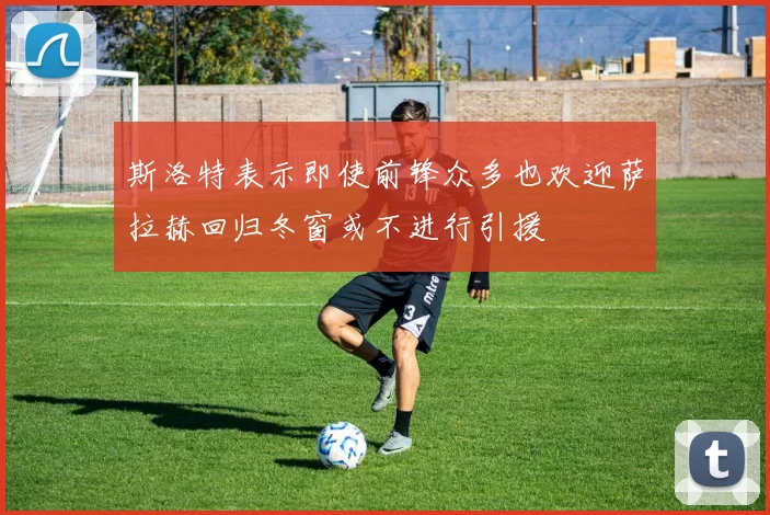 斯洛特表示即使前锋众多也欢迎萨拉赫回归冬窗或不进行引援