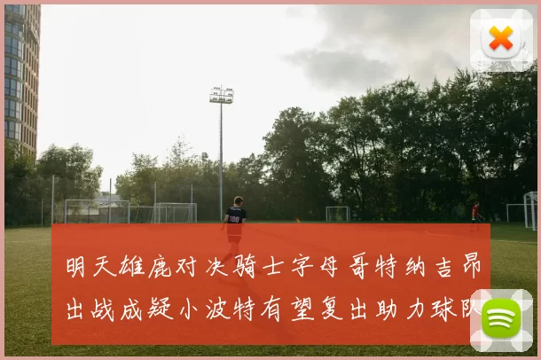 明天雄鹿对决骑士字母哥特纳吉昂出战成疑小波特有望复出助力球队