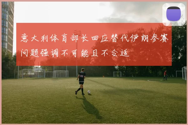意大利体育部长回应替代伊朗参赛问题强调不可能且不合适