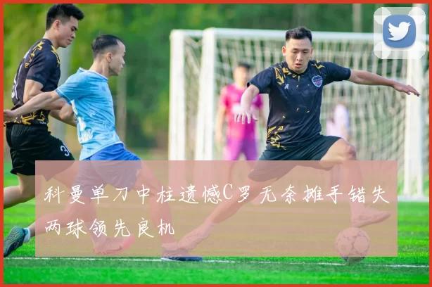 科曼单刀中柱遗憾C罗无奈摊手错失两球领先良机