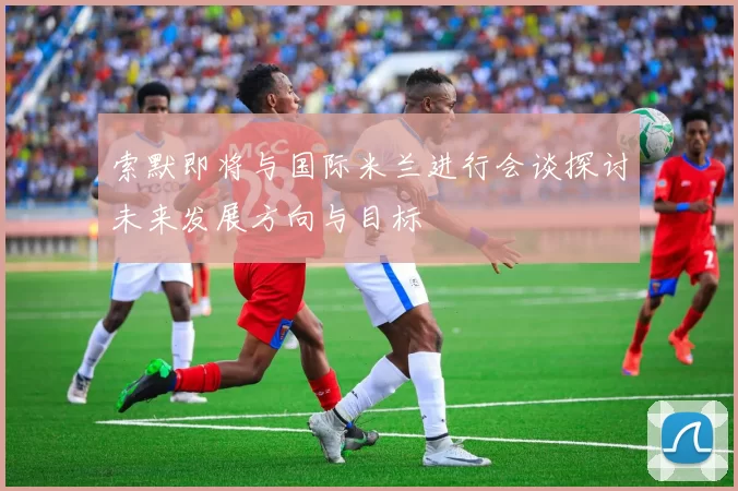 索默即将与国际米兰进行会谈探讨未来发展方向与目标