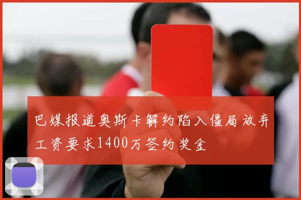 巴媒报道奥斯卡解约陷入僵局放弃工资要求1400万签约奖金