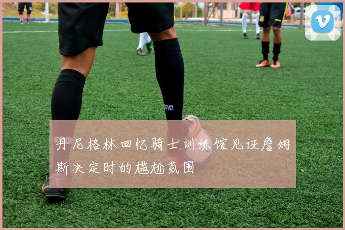 丹尼格林回忆骑士训练馆见证詹姆斯决定时的尴尬氛围