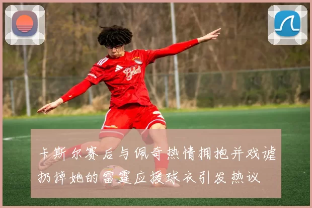 卡斯尔赛后与佩奇热情拥抱并戏谑扔掉她的雷霆应援球衣引发热议
