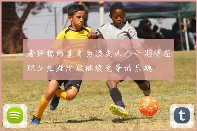 唐斯称约基奇为顶尖大个子期待在职业生涯阶段继续竞争的乐趣