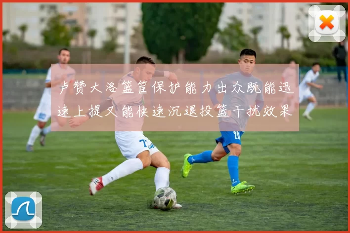 卢赞大洛篮筐保护能力出众既能迅速上提又能快速沉退投篮干扰效果显著