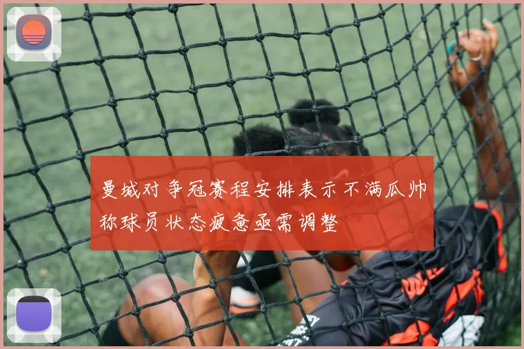 曼城对争冠赛程安排表示不满瓜帅称球员状态疲惫亟需调整