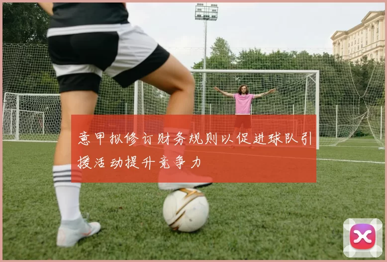 意甲拟修订财务规则以促进球队引援活动提升竞争力