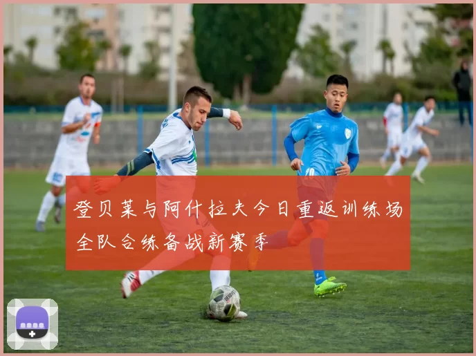 登贝莱与阿什拉夫今日重返训练场全队合练备战新赛季