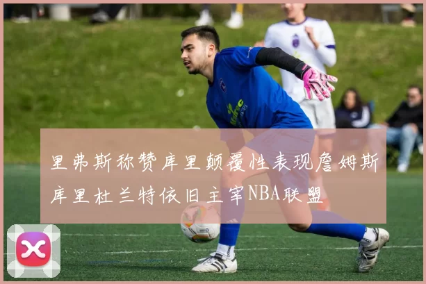里弗斯称赞库里颠覆性表现詹姆斯库里杜兰特依旧主宰NBA联盟