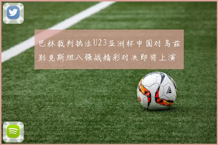 巴林裁判执法U23亚洲杯中国对乌兹别克斯坦八强战精彩对决即将上演