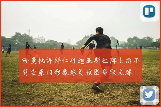 哈曼批评拜仁对迪亚斯红牌上诉不符合豪门形象球员试图争取点球