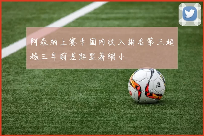 阿森纳上赛季国内收入排名第三超越三年前差距显著缩小