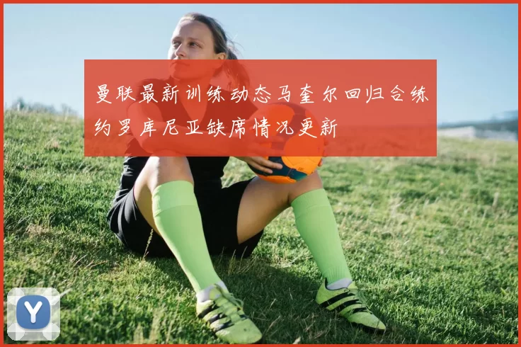 曼联最新训练动态马奎尔回归合练约罗库尼亚缺席情况更新