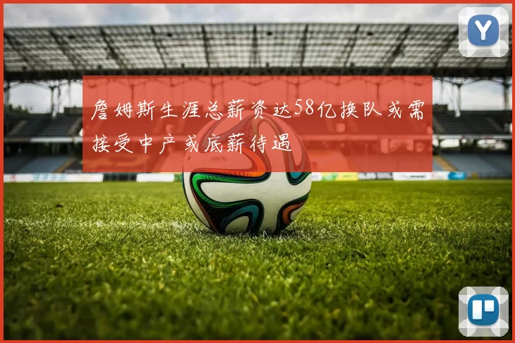 詹姆斯生涯总薪资达58亿换队或需接受中产或底薪待遇