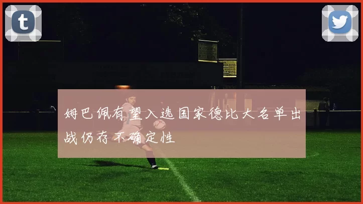 姆巴佩有望入选国家德比大名单出战仍存不确定性