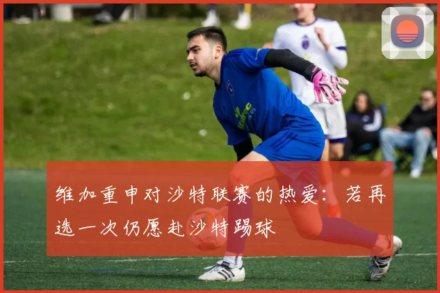 维加重申对沙特联赛的热爱：若再选一次仍愿赴沙特踢球