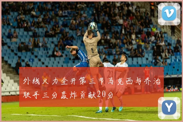 外线火力全开第三节马克西与乔治联手三分轰炸贡献20分