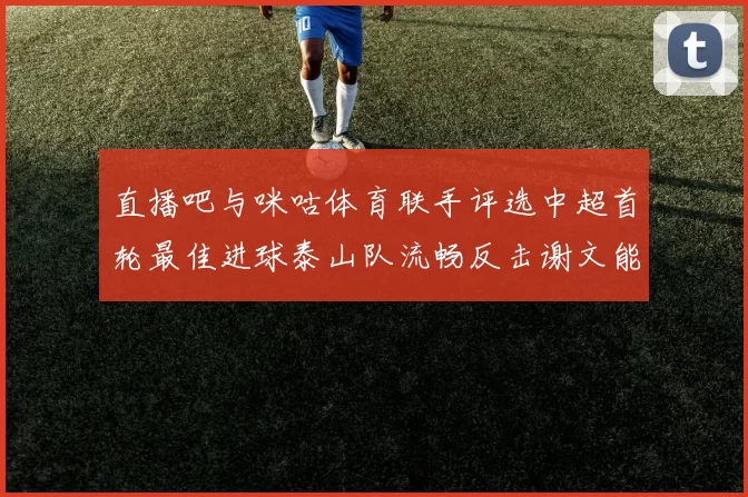 直播吧与咪咕体育联手评选中超首轮最佳进球泰山队流畅反击谢文能精彩破门